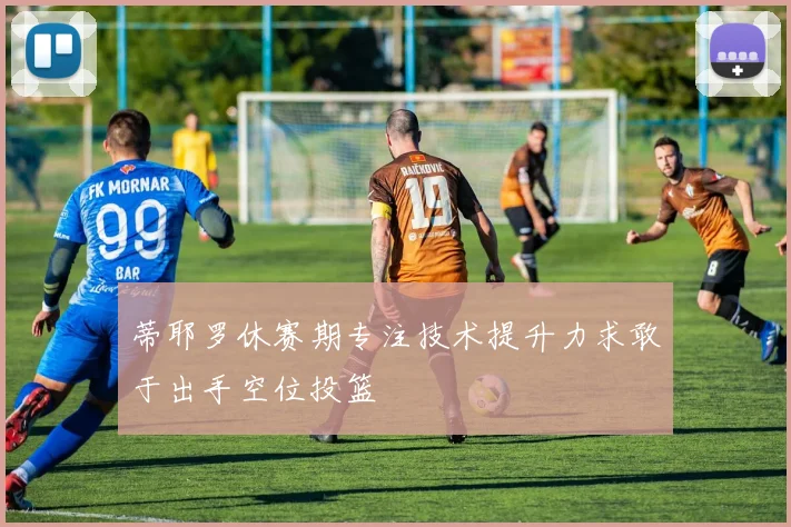 蒂耶罗休赛期专注技术提升力求敢于出手空位投篮