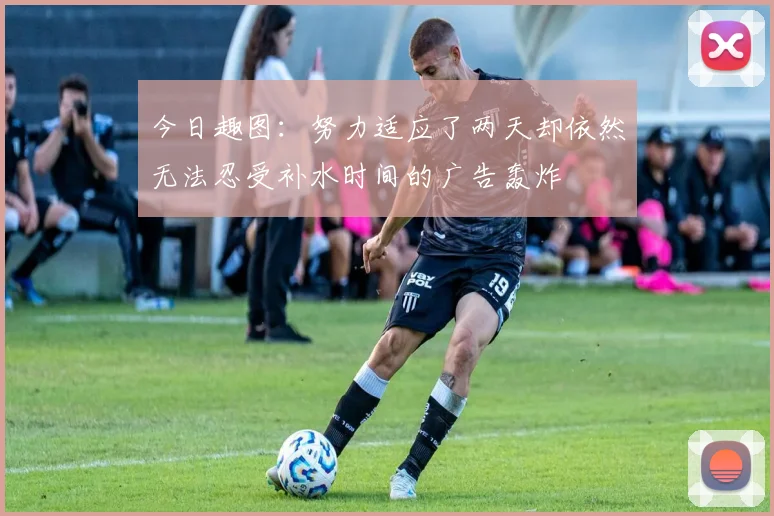 今日趣图：努力适应了两天却依然无法忍受补水时间的广告轰炸