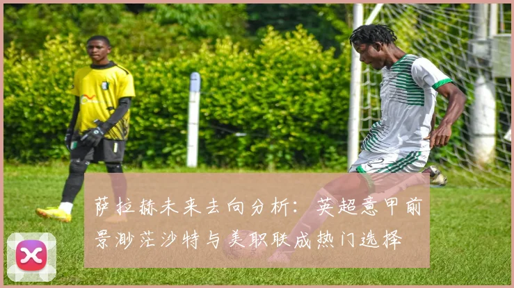 萨拉赫未来去向分析：英超意甲前景渺茫沙特与美职联成热门选择