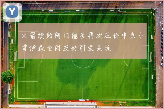 火箭续约阿门能否再次压价申京小贾伊森合同友好引发关注