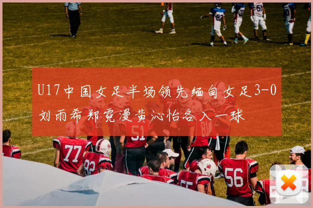 U17中国女足半场领先缅甸女足3-0刘雨希郑霓漫黄沁怡各入一球