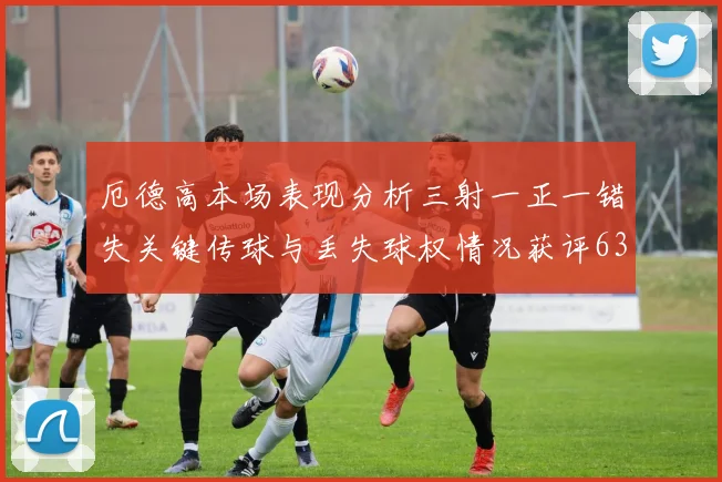 厄德高本场表现分析三射一正一错失关键传球与丢失球权情况获评63分