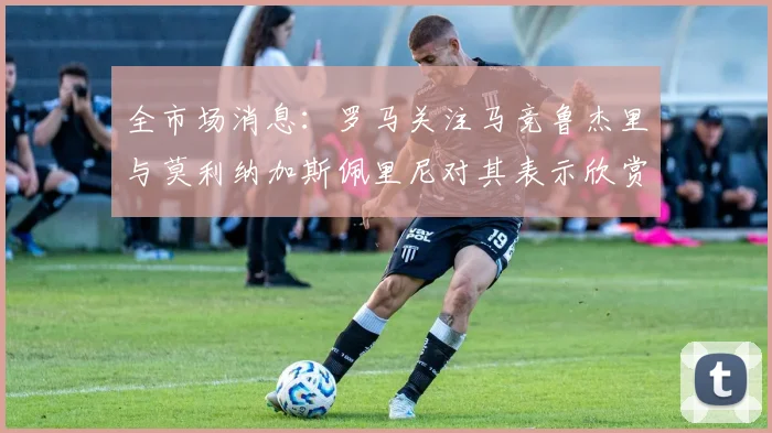 全市场消息：罗马关注马竞鲁杰里与莫利纳加斯佩里尼对其表示欣赏