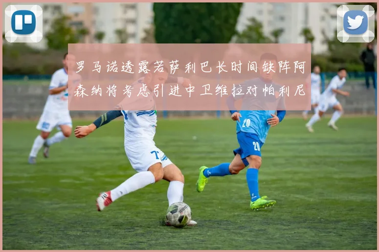 罗马诺透露若萨利巴长时间缺阵阿森纳将考虑引进中卫维拉对帕利尼亚有意