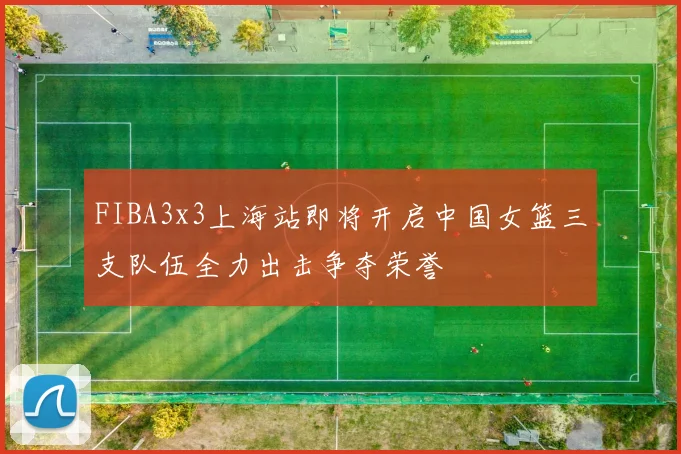 FIBA3x3上海站即将开启中国女篮三支队伍全力出击争夺荣誉