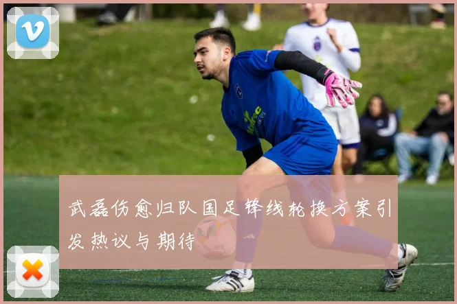 武磊伤愈归队国足锋线轮换方案引发热议与期待