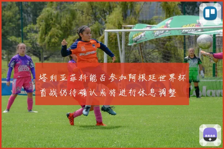 塔利亚菲科能否参加阿根廷世界杯首战仍待确认或将进行休息调整