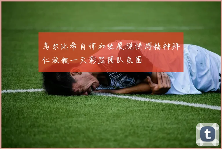 乌尔比希自律加练展现拼搏精神拜仁放假一天彰显团队氛围