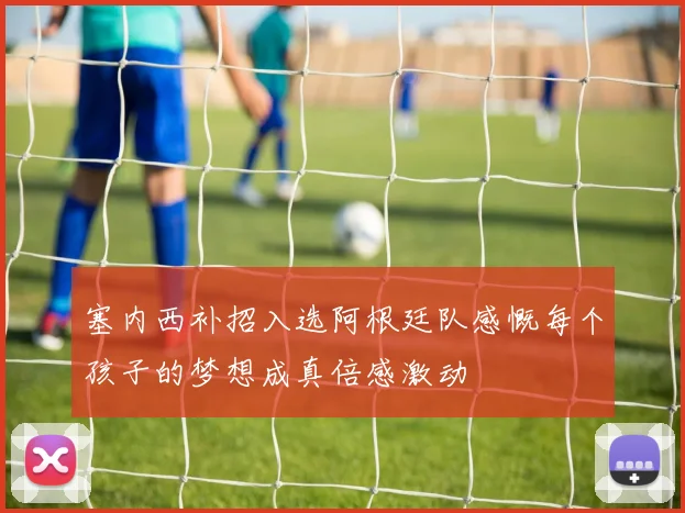 塞内西补招入选阿根廷队感慨每个孩子的梦想成真倍感激动
