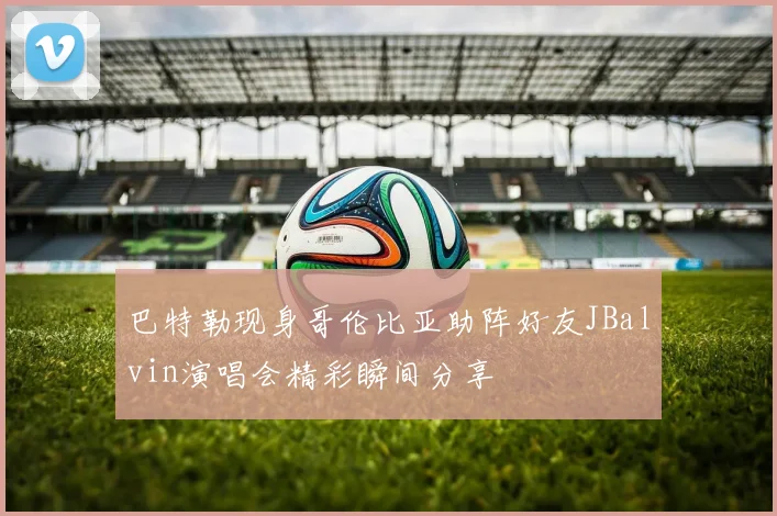 巴特勒现身哥伦比亚助阵好友JBalvin演唱会精彩瞬间分享
