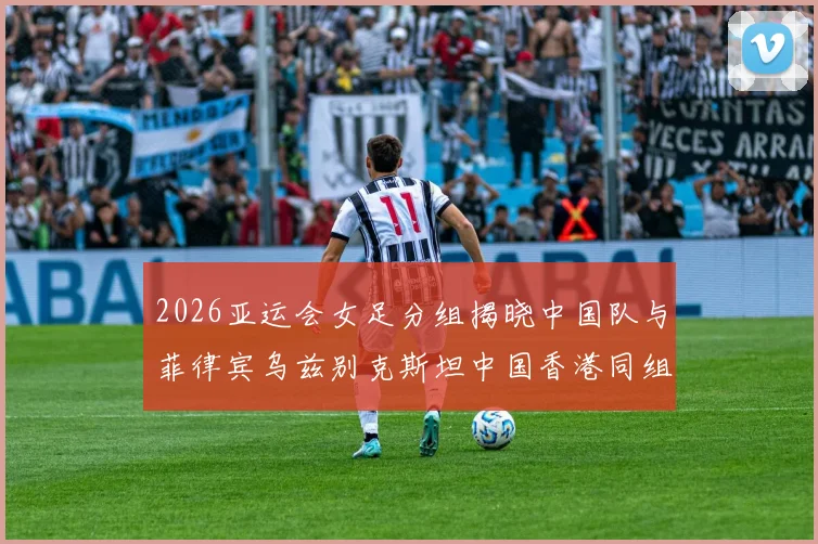 2026亚运会女足分组揭晓中国队与菲律宾乌兹别克斯坦中国香港同组对决