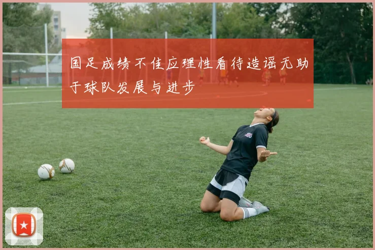 国足成绩不佳应理性看待造谣无助于球队发展与进步