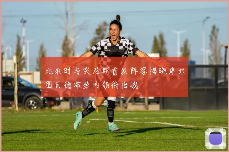 比利时与突尼斯首发阵容揭晓库尔图瓦德布劳内领衔出战