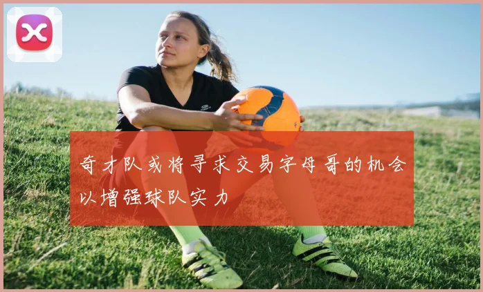 奇才队或将寻求交易字母哥的机会以增强球队实力