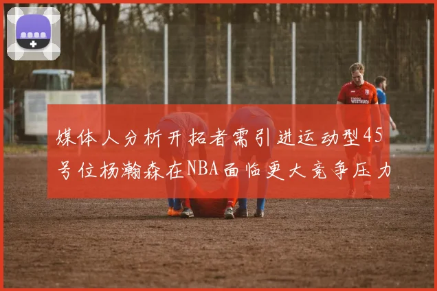 媒体人分析开拓者需引进运动型45号位杨瀚森在NBA面临更大竞争压力