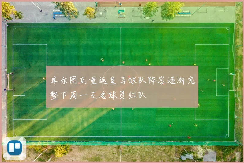 库尔图瓦重返皇马球队阵容逐渐完整下周一五名球员归队