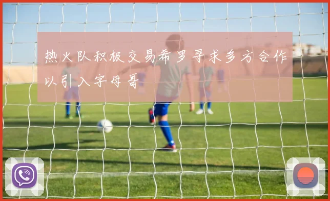 热火队积极交易希罗寻求多方合作以引入字母哥