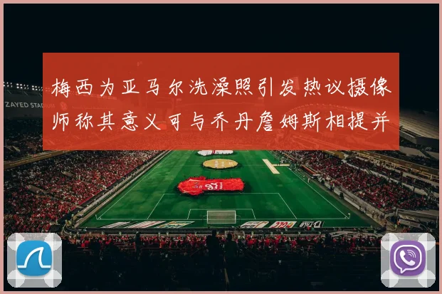 梅西为亚马尔洗澡照引发热议摄像师称其意义可与乔丹詹姆斯相提并论