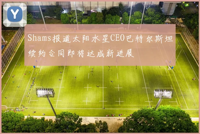 Shams报道太阳水星CEO巴特尔斯坦续约合同即将达成新进展