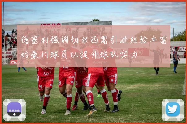 德塞利强调切尔西需引进经验丰富的豪门球员以提升球队实力