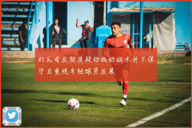 科瓦奇反驳质疑称我的战术并不保守且重视年轻球员发展