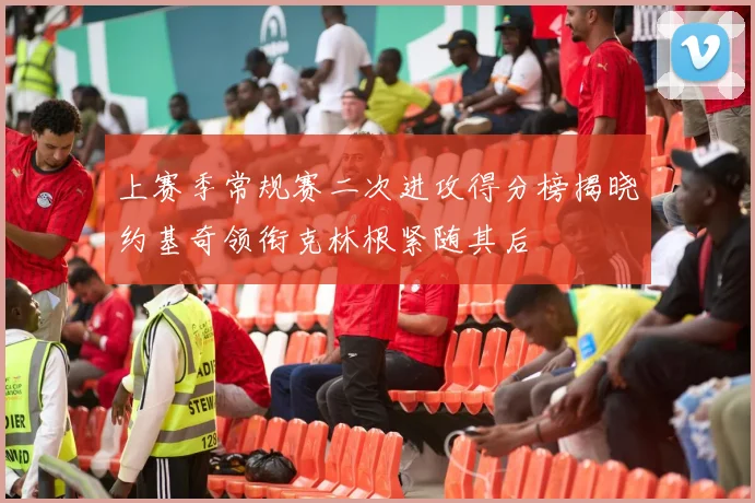 上赛季常规赛二次进攻得分榜揭晓约基奇领衔克林根紧随其后
