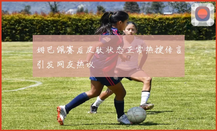 姆巴佩赛后皮肤状态正常热搜传言引发网友热议