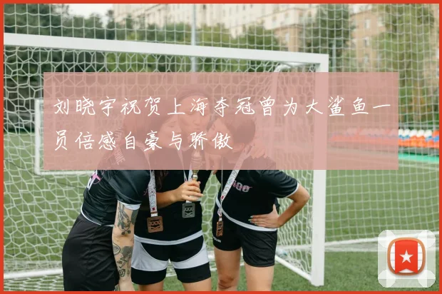 刘晓宇祝贺上海夺冠曾为大鲨鱼一员倍感自豪与骄傲