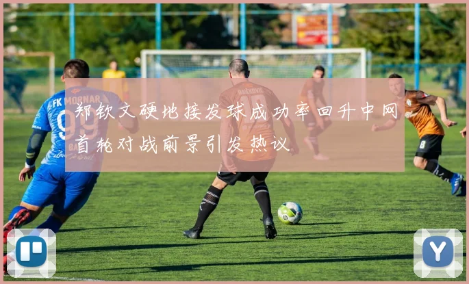 郑钦文硬地接发球成功率回升中网首轮对战前景引发热议