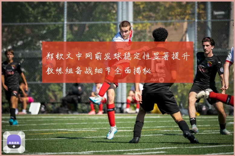 郑钦文中网前发球稳定性显著提升教练组备战细节全面揭秘