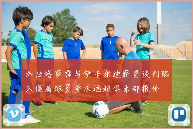 加拉塔萨雷与伊卡尔迪薪资谈判陷入僵局球员要求远超俱乐部报价