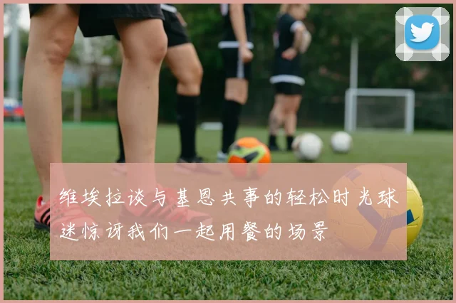维埃拉谈与基恩共事的轻松时光球迷惊讶我们一起用餐的场景